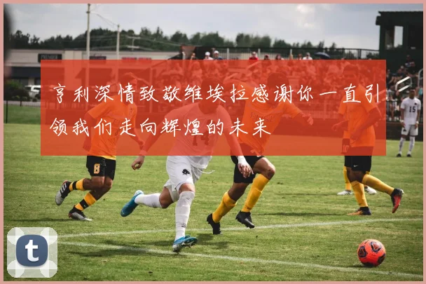 亨利深情致敬维埃拉感谢你一直引领我们走向辉煌的未来